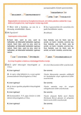 parapanaghíts kúmët parerarutián.

                                                                  I EREKSËRPIAN I EV
   TRISAGHION - HÁROMSZORSZENT
                                                               TAPÓR S URP A VEDARANÁV
 Megkezdodött a kis bemenet az Evangéliumos könyvvel, amit néhány jelenlévo csókkal illet. A pap
 áldást az Evangéliummal, majd hangosan mondja vagy énekli:

P. Mert tiéd a hatalom, az ero és a                         Zi ko é garorutiún iév zorutiún iév
dicsoség, mindörökké. Ámen.                                 park havidiánës; amén.

D. Figyeljetek!                                             Broskhumé.

 Vasárnapokon a kórus énekli:

K. Szent Isten, szent és eros, szent és                     Surp Asdvádz, surp iév hëzór, súrp iév
hallhatatlan, aki feltámadtál halottaidból, irgalmazz       anmáh, vor hariár i merelóts, vorormiá mez.
nekünk. Szent Isten, szent és eros, szent és                Surp Asdvádz, surp iév hëzór, súrp iév
hallhatatlan, aki feltámadtál halottaidból, irgalmazz       anmáh, vor hariár i merelóts, vorormiá mez.
nekünk. Szent Isten, szent és eros, szent és                Surp Asdvádz, surp iév hëzór, súrp iév
hallhatatlan, aki feltámadtál halottaidból, irgalmazz       anmáh, vor hariár i merelóts, vorormiá mez.
nekünk.

    ELSO EGYETEMES K ÖNYÖRGÉS                                K AROZ HAMASHKHARHAGAN
 Az ünnepi liturgiában a diakónus a közösséggel felváltva mondja:

D. És újból békességért könyörögjünk az                     Iév iévës khararutián ëzDér aratchestsúk.
Úrhoz.

K. Uram irgalmazz!                                          Der vorormiá.

D. Az egész világ békéjéért és a szent egyház               Vássën khararutián amenáin ashkharhí
fennmaradásáért könyörögjünk az Úrhoz                       iév hasdadutián sërpó iegheretsvó ëzDér
                                                            aratchestsúk.

K. Uram irgalmazz!                                          Der vorormiá.

D. Az összes igazhitu püspökért könyörögjünk                Vássën amenáin surp iév urapár
az Úrhoz.                                                   iebisgobossáts ëzDér aratchestsúk.

K. Uram irgalmazz!                                          Der vorormiá.

D. Szentatyánkért, N.N. pápa életéért és lelki              Vássën sërpazán Babín meró Diárën
üdvéért könyörögjünk az Úrhoz.                              Hovhannú Borosí ghenáts iév përgutián
                                                            hokvó norín ëzDér aratchestsúk.

K. Uram irgalmazz!                                          Der vorormiá.

                                                        8
 