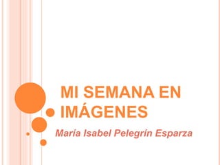 MI SEMANA EN
IMÁGENES
María Isabel Pelegrín Esparza
 