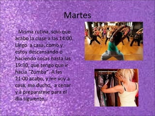 Martes
Misma rutina, solo que
acabo la clase a las 14:00.
Llego a casa, como y
estoy descansando o
haciendo cosas hasta las
19:30, que tengo que ir
hacia “Zumba”. A las
21:00 acabo, y me voy a
casa, me ducho, a cenar
y a prepararme para el
día siguiente.

 