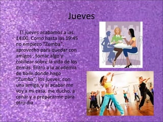 Jueves
El jueves acabamos a las
14:00. Como hasta las 19:45
no empiezo “Zumba”,
aprovecho para quedar con
amigos , tomar algo y
cotillear sobre la vida de los
demás. Entro a la academia
de baile donde hago
“Zumba”, los jueves, con
una amiga, y al acabar me
voy a mi casa, me ducho, a
cenar y a prepararme para
otro día

 