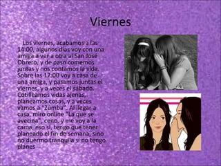 Viernes
Los viernes, acabamos a las
14:00, algunos días voy con una
amiga a ver a otra al San José
Obrero, y de paso comemos
juntas y nos contamos la vida.
Sobre las 17:00 voy a casa de
una amiga, y pasamos juntas el
viernes, y a veces el sábado.
Cotilleamos vidas ajenas,
planeamos cosas, y a veces
vamos a “Zumba”. Al llegar a
casa, miro online “La que se
avecina”, ceno, y me voy a la
cama, eso si, tengo que tener
planeado el fin de semana, sino
no duermo tranquila si no tengo
planes

 