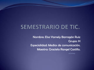 Nombre: Elsa Yamely Barragán Ruiz
Grupo: H
Especialidad: Medios de comunicación.
Maestra: Graciela Rangel Castillo.
27/11/2013

 