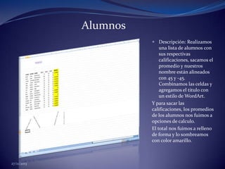 Alumnos
 Descripción: Realizamos
una lista de alumnos con
sus respectivas
calificaciones, sacamos el
promedio y nuestros
nombre están alineados
con 45 y -45.
Combinamos las celdas y
agregamos el titulo con
un estilo de WordArt.

Y para sacar las
calificaciones, los promedios
de los alumnos nos fuimos a
opciones de calculo.
El total nos fuimos a relleno
de forma y lo sombreamos
con color amarillo.

27/11/2013

 