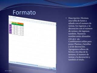 Formato
 Descripción: Hicimos
una tabla de lunes a
sábado con el numero de
ventas, los ingresos, y la
decoración con el numero
de ventas y de ingresos
también. Nuestros
nombre están alineados
con 45 y -45.
Combinamos celdas para
poner Plantas y Semillas
y el de decoración.
Agregamos relleno de
forma a los días de la
semana, el numero de
ventas y la decoración y
también el título.

27/11/2013

 