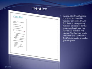Tríptico
 Descripción: Modificamos
la hoja en horizontal le
pusimos un borde; Arte, lo
dividimos en tres partes y
pusimos las razones por las
que entre al cetís 109. Las
razones las pusimos con
viñetas. Nos fuimos a inicio
y le dimos clic a biblioteca
de viñetas seleccionamos las
que nos gusto.

27/11/2013

 