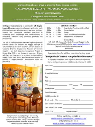 Michigan Inspirations is proud to present a Reggio-inspired seminar:
                  “EXCEPTIONAL CONTEXTS – INSPIRED ENVIRONMENTS”
                                                Michigan State University
                                           Kellogg Hotel and Conference Center
              219 S. Harrison Road, East Lansing, MI 48824 – Saturday, December 1, 2012 – 8:00 am to 1:00 pm


Michigan Inspirations is a community of Reggio-                                        Seminar Schedule
inspired learners eager to collaborate with other early       8:00a        – 9:00a          Registration/continental breakfast
childhood program administrators, teachers, students,         9:00a        – 11:00a         Presentation
parents and community members interested in                  11:00a        – 11:15a         Break
furthering their knowledge and understanding of              11:15a        – 12:15p         Small group breakout session
innovative, authentic early childhood practices and          12:15p        – 1:00p          Opportunity for reflection
philosophies.
                                                                                      Seminar Cost
The first of three programs in the Michigan Inspirations         $65 USD – $5 discount for North American Reggio Emilia
Seminar series will explore the Reggio concept of              Alliance members (NAREA website: www.reggioalliance.org)
“environment as the third teacher”. We are pleased to                     Space is limited, please register early
welcome Brianne Bongiovanni, founder of Bambini                                         No refunds
Creativi – an Early Learning Educational Project in
Kansas City, MO as our inaugural presenter. Brianne                 Registration form for Michigan Inspirations Seminar Series
will share her experiences as an intern in the schools of
Reggio Emilia, Italy along with her personal journey of     “Exceptional Contexts – Inspired Environments”
creating a Reggio-inspired environment from the                     If paying by check please make payable to: Michigan Inspirations
ground up.                                                      Mail to: Michigan Inspirations, 2165 Clinton St., Okemos, MI 48864

                                                            First name

                                                            Last name

                                                            School / Affiliation

                                                            Title

                                                            Address

                                                            City                                   State            ZIP

                                                            Work phone                                  Cell

                                                            Email (required)

                                                            NAREA member ID

                                                            Credit card:      Visa                     MasterCard

                                                            Card holder’s first name

                                                            Card holder’s last name

                    Photo courtesy of Bambini Creativi      3 digit CCV                        Expiration date

       Complimentary covered parking is conveniently                           Online registration available at
      located adjacent to the Kellogg Center. A block of                MichiganInspirationsSeminar1.eventbrite.com
    rooms is reserved at the Kellogg Center for Michigan
       Inspirations seminar attendees at $85 per night                            or by following the link at
             – Reservation line: (800) 875-5090 –                        www.facebook.com/MichiganInspirations
 