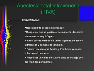 DESVENTAJAS:
Necesidad de acceso intravenoso.
Riesgo de que el paciente permanezca despierto
durante el acto quirúrgico.
 Altos costos cuando se utiliza agentes de acción
ultrarápida y bombas de infusión.
 Pueden presentarse flebitis y trombosis venosas.
 Retraso al despertar.
 Puede ser un caldo de cultivo si no se maneja con
las medidas pertinentes.
 