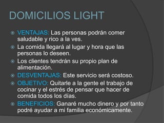 DOMICILIOS LIGHT
   VENTAJAS: Las personas podrán comer
    saludable y rico a la ves.
   La comida llegará al lugar y hora que las
    personas lo deseen.
   Los clientes tendrán su propio plan de
    alimentación.
   DESVENTAJAS: Este servicio será costoso.
   OBJETIVO: Quitarle a la gente el trabajo de
    cocinar y el estrés de pensar que hacer de
    comida todos los días.
   BENEFICIOS: Ganaré mucho dinero y por tanto
    podré ayudar a mi familia económicamente.
 