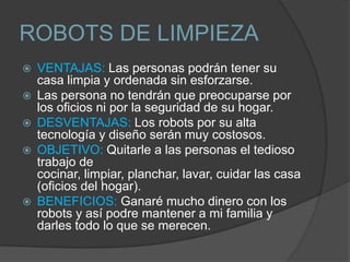 ROBOTS DE LIMPIEZA
   VENTAJAS: Las personas podrán tener su
    casa limpia y ordenada sin esforzarse.
   Las persona no tendrán que preocuparse por
    los oficios ni por la seguridad de su hogar.
   DESVENTAJAS: Los robots por su alta
    tecnología y diseño serán muy costosos.
   OBJETIVO: Quitarle a las personas el tedioso
    trabajo de
    cocinar, limpiar, planchar, lavar, cuidar las casa
    (oficios del hogar).
   BENEFICIOS: Ganaré mucho dinero con los
    robots y así podre mantener a mi familia y
    darles todo lo que se merecen.
 