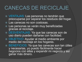 CANECAS DE RECICLAJE
   VENTAJAS: Las personas no tendrán que
    preocuparse por separar los residuos del hogar.
   Las canecas no son costosas.
   Las personas se verán muy beneficiadas
    gracias al reciclaje.
   DESVENTAJAS: Ya que las canecas son de
    uso diario pueden dañarse con facilidad.
   OBJETIVO: Ayudar al medio ambiente por
    medio del reciclaje en los hogares.
   BENEFICIOS: Ya que las canecas son tan útiles
    y necesarias, yo puedo fácilmente hacer
    negocios con ellas y expandir mi negocio y así
    ganar más dinero.
 