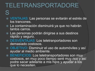 TELETRANSPORTADORE
S
   VENTAJAS: Las personas se evitarán el estrés de
    los trancones.
   La contaminación disminuirá ya que no habrán
    tantos carros.
   Las personas podrán dirigirse a sus destinos
    rápido y seguro.
   DESVENTAJAS: Los teletranportadores son
    demasiado costosos.
   OBJETIVO: Disminuir el uso de automóviles y así
    ayudar al medio ambiente.
   BENEFICIOS: Los teletransportadores son muy
    costosos, en muy poco tiempo seré muy rico y así
    podre sacar adelante a mis hijos y ayudar a los
    que lo necesiten.
 