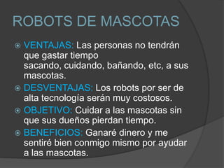 ROBOTS DE MASCOTAS
 VENTAJAS: Las personas no tendrán
  que gastar tiempo
  sacando, cuidando, bañando, etc, a sus
  mascotas.
 DESVENTAJAS: Los robots por ser de
  alta tecnología serán muy costosos.
 OBJETIVO: Cuidar a las mascotas sin
  que sus dueños pierdan tiempo.
 BENEFICIOS: Ganaré dinero y me
  sentiré bien conmigo mismo por ayudar
  a las mascotas.
 