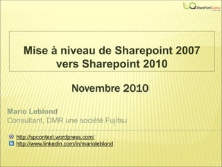 Novembre 2010
Mise à niveau de Sharepoint 2007
vers Sharepoint 2010
Mario Leblond
Consultant, DMR une société Fujitsu
http://spcontext.wordpress.com/
http://www.linkedin.com/in/marioleblond
 