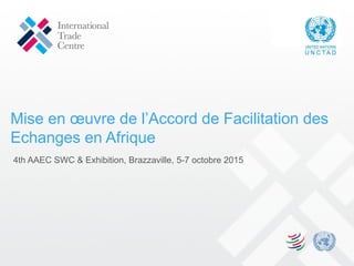 Mise en œuvre de l’Accord de Facilitation des
Echanges en Afrique
4th AAEC SWC & Exhibition, Brazzaville, 5-7 octobre 2015
 