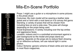 Mis-En-Scene Portfolio
Props: I might use a guitar or a microphone in some pictures
in the photo shoot
Costumes: My main model will be wearing a leather style
jacket and a t-shirt with a rock band on it to convey the genre
Standing: a variety of poses that will be chosen from
including face on and a side-view. The pose will change
depending on the props being used.
Facial Expressions: A variety including over the top smiles
and aggressive faces.
Location: indoors and in a controlled environment against a
plan background so the model and props stand out.
Lighting: depends on the props etc to reduce flash showing
up on reflective surfaces, will use natural light in some
photos.
Colour Scheme: generic scheme of black white and red used
in most Rock magazines.
 