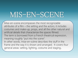 Mise-en-scene encompasses the most recognizable 
attributes of a film – the setting and the actors; it includes 
costumes and make-up, props, and all the other natural and 
artificial details that characterize the spaces filmed. 
The term is borrowed from a French theatrical expression, 
meaning roughly “put into the scene”. 
In other words, mise-en-scène describes the stuff in the 
frame and the way it is shown and arranged. It covers four 
general areas: setting, lighting, costume and staging. 
 