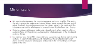 Mis en scene
 Mis en scene incorporates the most recognisable attributes to a film. The setting
the actors, costumes, make up and props. Mis en scene is mainly focused on the
actual film itself, from doing research on the mis en scene in the media and film
industry we can gather what needs to be used in our film itself and start filming.
 Costumes, stage, setting and make up are key elements when creating a film as
audience focus on these things and can gather whats going on in the film based
on these things.
 For example for a horror film you would have scary make up done a scary looking
costume in a dark hidden setting with no lighting. This creates tension which
allows them to focus and be engaged and aware of rhe surroundings and mis en
scene of the film.
 