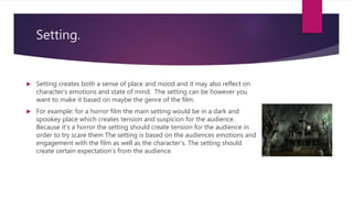 Setting.
 Setting creates both a sense of place and mood and it may also reflect on
character's emotions and state of mind. The setting can be however you
want to make it based on maybe the genre of the film.
 For example: for a horror film the main setting would be in a dark and
spookey place which creates tension and suspicion for the audience.
Because it’s a horror the setting should create tension for the audience in
order to try scare them The setting is based on the audiences emotions and
engagement with the film as well as the character's. The setting should
create certain expectation's from the audience.
 
