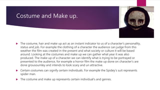 Costume and Make up.
 The costume, hair and make up act as an instant indicator to us of a character's personality,
status and job. For example the clothing of a character the audience can judge from this
weather the film was created in the present and what society or culture it will be based
around. Looking at the costumes and make up we can gather what year it was also
produced. The make up of a character we can identify what is trying to be portrayed or
presented to the audience, for example a horror film the make up done on character's are
done grousoumley and intends to look scary and un attractive.
 Certain costumes can signify certain individuals. For example the Spidey's suit represents
spider man.
 The costume and make up represents certain individual's and genres.
 