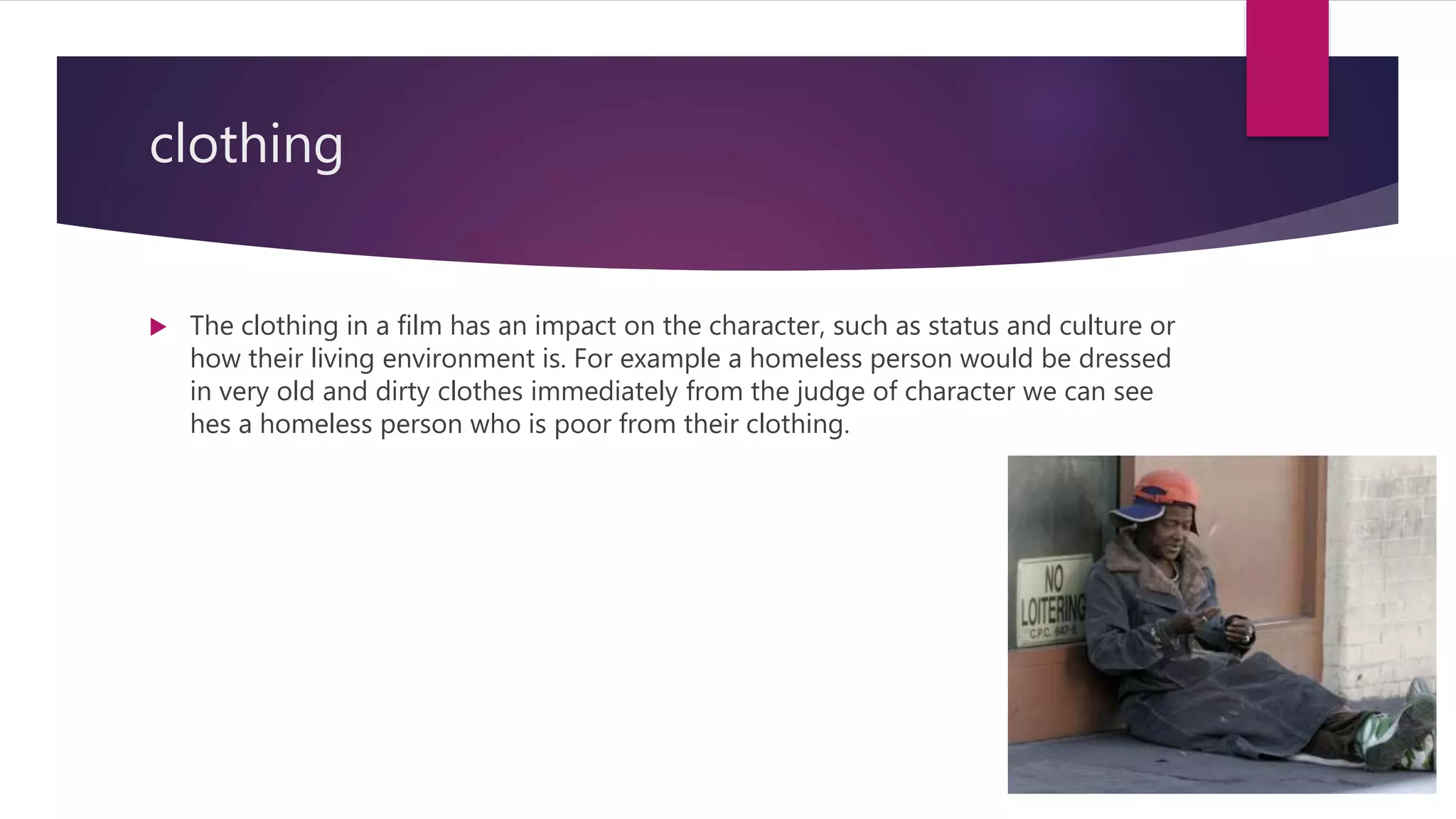 clothing
 The clothing in a film has an impact on the character, such as status and culture or
how their living environment is. For example a homeless person would be dressed
in very old and dirty clothes immediately from the judge of character we can see
hes a homeless person who is poor from their clothing.
 