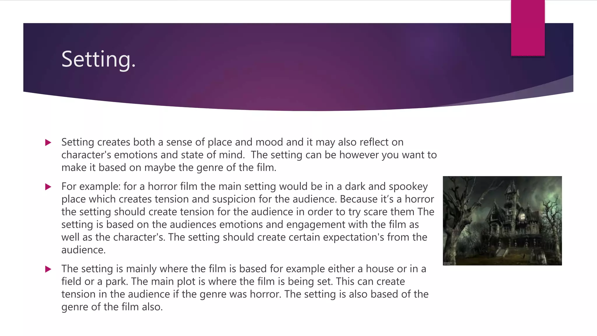 Setting.
 Setting creates both a sense of place and mood and it may also reflect on
character's emotions and state of mind. The setting can be however you want to
make it based on maybe the genre of the film.
 For example: for a horror film the main setting would be in a dark and spookey
place which creates tension and suspicion for the audience. Because it’s a horror
the setting should create tension for the audience in order to try scare them The
setting is based on the audiences emotions and engagement with the film as
well as the character's. The setting should create certain expectation's from the
audience.
 The setting is mainly where the film is based for example either a house or in a
field or a park. The main plot is where the film is being set. This can create
tension in the audience if the genre was horror. The setting is also based of the
genre of the film also.
 