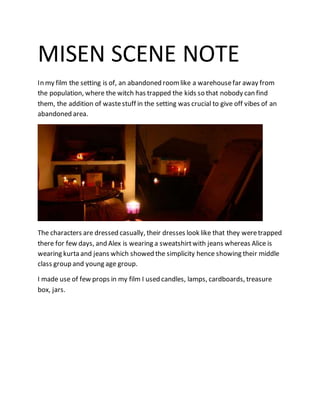 MISEN SCENE NOTE
In my film the setting is of, an abandoned roomlike a warehousefar away from
the population, where the witch has trapped the kids so that nobody can find
them, the addition of wastestuff in the setting was crucial to give off vibes of an
abandoned area.
The characters are dressed casually, their dresses look like that they weretrapped
there for few days, and Alex is wearing a sweatshirtwith jeans whereas Alice is
wearing kurta and jeans which showed the simplicity hence showing their middle
class group and young age group.
I made use of few props in my film I used candles, lamps, cardboards, treasure
box, jars.
 