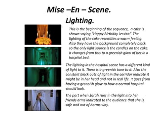 Mise –En – Scene.
Lighting.
This is the beginning of the sequence, a cake is
shown saying “Happy Birthday Jessica”. The
lighting of the cake resembles a warm feeling.
Also they have the background completely black
so the only light source is the candles on the cake.
It changes from this to a greenish glow of her in a
hospital bed.
The lighting in the hospital scene has a different kind
of light to it. There is a greenish tone to it. Also the
constant black outs of light in the corridor indicate it
might be in her head and not in real life. It goes from
having a greenish glow to how a normal hospital
should look.
The part when Sarah runs in the light into her
friends arms indicated to the audience that she is
safe and out of harms way.
 