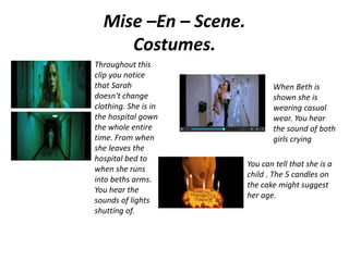 Mise –En – Scene.
Costumes.
Throughout this
clip you notice
that Sarah
doesn't change
clothing. She is in
the hospital gown
the whole entire
time. From when
she leaves the
hospital bed to
when she runs
into beths arms.
You hear the
sounds of lights
shutting of.
When Beth is
shown she is
wearing casual
wear. You hear
the sound of both
girls crying
You can tell that she is a
child . The 5 candles on
the cake might suggest
her age.
 