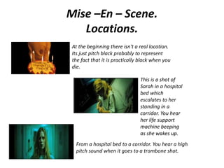 Mise –En – Scene.
Locations.
At the beginning there isn't a real location.
Its just pitch black probably to represent
the fact that it is practically black when you
die.
This is a shot of
Sarah in a hospital
bed which
escalates to her
standing in a
corridor. You hear
her life support
machine beeping
as she wakes up.
From a hospital bed to a corridor. You hear a high
pitch sound when it goes to a trombone shot.
 