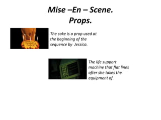 Mise –En – Scene.
Props.
The cake is a prop used at
the beginning of the
sequence by Jessica.
The life support
machine that flat lines
after she takes the
equipment of.
 