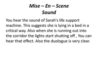 Mise – En – Scene
Sound
You hear the sound of Sarah's life support
machine. This suggests she is lying in a bed in a
critical way. Also when she is running out into
the corridor the lights start shutting off , You can
hear that effect. Also the duologue is very clear.
 