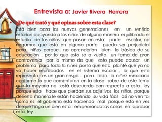 • Está bien para las nuevas generaciones en un sentido
estarían apoyando a los niños de alguna manera equilibrada el
estudio de los niños que pasan en esta parte escolar, no
negamos que esto en alguna parte pueda ser perjudicial
para niños porque no aprenderían bien lo básico de su
educación , por lo que esto se a vuelto un tema de gran
controversia por lo mismo de que esto puede causar un
problema para toda la niñez por lo que esto planté que ya no
va haber reprobados en el sistema escolar , lo que esto
representa es un gran riesgo para toda la niñez mexicana
conforme lo que comentaron en la clase sobre de este tema
que la mayoría no está descuerdo con respecto a esta ley
porque esto hace que pierdan sus adjetivos los niños porque
desierta manera le están haciendo su vida fácil así no ven tal
como es el gobierno está haciendo mal porque esto en vez
de que haga un bien está empeorando las cosas en aprobar
esta ley .
 