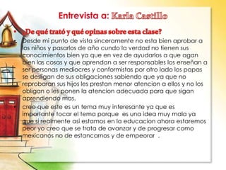 • Desde mi punto de vista sinceramente no esta bien aprobar a
los niños y pasarlos de año cundo la verdad no tienen sus
conocimientos bien ya que en vez de ayudarlos a que agan
bien las cosas y que aprendan a ser responsables los enseñan a
ser personas mediocres y conformistas por otro lado los papas
se desligan de sus obligaciones sabiendo que ya que no
reprobaran sus hijos les prestan menor atencion a ellos y no los
obligan o les ponen la atencion adecuada para que sigan
aprendiendo mas.
• creo que este es un tema muy interesante ya que es
importante tocar el tema porque es una idea muy mala ya
que si realmente asi estamos en la educacion ahora estaremos
peor yo creo que se trata de avanzar y de progresar como
mexicanos no de estancarnos y de empeorar .
 