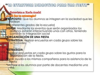 PROPOSITO: Que los alumnos se integren en la sociedad que les
rodean
(los diferentes grados de la escuela)
VISIÓN: Mediante los eventos que serán organizados los
alumnos estarán interactuando unos con otros, teniendo
como fin la integración social
*ORGANIZACIÓN DE UNA FIESTA
*ESTRATEGIA: realizar encuestas en cada grupo sobre las
actividades.
*ESTRATEGIA
*Realizar encuestas en cada grupo sobre los gustos para la
organización de la fiesta.
*Pedir ayuda a los mismos compañeros para la asistencia de la
fiesta
*Motivar a los alumnos por parte de docentes mediante una
rifa.
 
