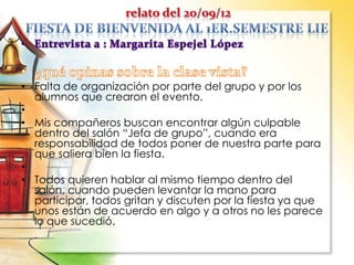 • Falta de organización por parte del grupo y por los
alumnos que crearon el evento.
•
• Mis compañeros buscan encontrar algún culpable
dentro del salón “Jefa de grupo”, cuando era
responsabilidad de todos poner de nuestra parte para
que saliera bien la fiesta.
•
• Todos quieren hablar al mismo tiempo dentro del
salón, cuando pueden levantar la mano para
participar, todos gritan y discuten por la fiesta ya que
unos están de acuerdo en algo y a otros no les parece
lo que sucedió.
 