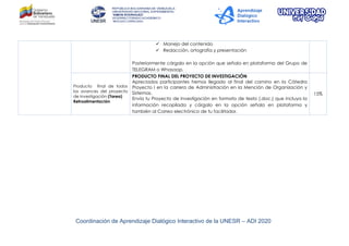 Coordinación de Aprendizaje Dialógico Interactivo de la UNESR – ADI 2020
 Manejo del contenido
 Redacción, ortografía y presentación
Posteriormente cárgalo en la opción que señala en plataforma del Grupo de
TELEGRAM o Whasaap.
Producto final de todos
los avances del proyecto
de Investigación (Tarea)
Retroalimentación
PRODUCTO FINAL DEL PROYECTO DE INVESTIGACIÓN
Apreciados participantes hemos llegado al final del camino en la Cátedra
Proyecto I en la carrera de Administración en la Mención de Organización y
Sistemas.
Envía tu Proyecto de Investigación en formato de texto (.doc.) que incluya la
información recopilada y cárgalo en la opción señala en plataforma y
también al Correo electrónico de tu facilitador.
15%
 