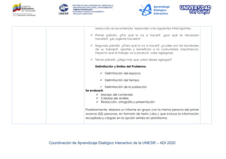 Coordinación de Aprendizaje Dialógico Interactivo de la UNESR – ADI 2020
redacción se recomienda responder a las siguientes interrogantes.
 Primer párrafo. ¿Por qué lo va a hacer?, ¿por qué es necesario
hacerlo?, ¿es urgente hacerlo?
 Segundo párrafo. ¿Para qué lo va a hacer?, ¿cuáles son las bondades
de su trabajo?, aportes y beneficios a la comunidad, importancia,
impacto que el trabajo va a producir, valor agregado.
 Tercer párrafo. ¿Algo más que usted desee agregar?
Delimitación y limites del Problema:
 Delimitación del espacio
 Delimitación del tiempo
 Delimitación de la población
Se evaluará:
 Manejo del contenido
 Calidad del análisis
 Redacción, ortografía y presentación
Posteriormente, elabora un informe en grupo con la misma persona del primer
avance (02) personas, en formato de texto (.doc.) que incluya la información
recopilada y cárgalo en la opción señala en plataforma.
 