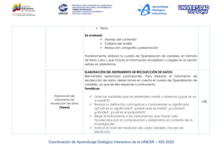 Coordinación de Aprendizaje Dialógico Interactivo de la UNESR – ADI 2020
 Ítems
Se evaluará:
 Manejo del contenido
 Calidad del análisis
 Redacción, ortografía y presentación
Posteriormente, elabora tu cuadro de Operalización de variables, en formato
de texto (.doc.) que incluya la información recopilada y cárgalo en la opción
señala en plataforma.
Elaboración del
instrumento de
recolección de datos
(Tarea)
ELABORACIÓN DEL INSTRUMENTO DE RECOLECCIÓN DE DATOS:
Bienvenidos apreciados participantes. Para elaborar el instrumento de
recolección de datos, debes tomar en cuenta el cuadro de Operalización de
variables, ya que de ella depende tu instrumento.
Temáticas:
 Listar las variables que se pretenden medir u observar (¿qué se va
a medir?)
 Revisar su definición conceptual y comprender su significado
(¿Cuál es su significado?, ¿sobre qué se mide?, ¿cuándo?,
¿dónde?, ¿cuál es el propósito?)
 Elegir el instrumento o los instrumentos que hayan sido
favorecidos por la comparación y adaptarlos al contexto de la
investigación
 Indicar el nivel de medición de cada variable ( Escala de
Medición)
10%
 