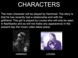 CHARACTERS
The main character will be played by Hammad. The story is
that he has recently had a relationship end with his
girlfriend. This girl is played by Louisa who will only be seen
in flashbacks and so will not make any appearance in the
present day the music video takes place.
HAMMAD LOUISA
 