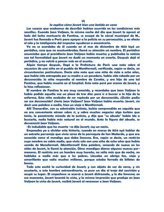 VI
                    Se explica cómo Javert hizo una batida en vano
  Los sucesos que acabamos de describir habían ocurrido en las condiciones más
sencillas. Cuando Jean Valjean, la misma noche del día que Javert lo apresó al
lado del lecho mortuorio de Fantina, se escapó de la cárcel municipal de M.,
Javert fue llamado a París para apoyar a la policía en su persecución, y en efecto
el celo y la inteligencia del inspector ayudaron a encontrarlo.
  Ya no se acordaba de él cuando en el mes de diciembre de 1823 leyó un
periódico, cosa que no acostumbraba; llamó su atención un nombre. El periódico
anunciaba que el presidiario Jean Valjean había muerto; y publicaba la noticia
con tal formalidad que Javert no dudó un momento en creerla. Después dejó el
periódico, y no volvió a pensar más en el asunto.
  Algún tiempo después, llegó a la Prefectura de París una nota sobre el
secuestro de una niña en el pueblo de Montfermeil, verificado, según se decía, en
circunstancias particulares. Decía esta nota que una niña de siete a ocho años,
que había sido entregada por su madre a un posadero, había sido robada por un
desconocido: la niña respondía al nombre de Cosette, y era hija de una tal
Fantina, que había muerto en el hospital. Esta nota pasó por manos de Javert, y
lo hizo reflexionar.
  El nombre de Fantina le era muy conocido, y recordaba que Jean Valjean le
había pedido aquella vez un plazo de tres días para ir a buscar a la hija de la
enferma. Esta niña acababa de ser raptada por un desconocido. ¿Quién podía
ser ese desconocido? ¿Sería Jean Valjean? Jean Valjean había muerto. Javert, sin
decir una palabra a nadie, hizo un viaje a Montfermeil.
  Allí Thenardier, con su admirable instinto, había comprendido en seguida que
no era conveniente atraer sobre sí, y sobre muchos negocios algo turbios que
tenía, la penetrante mirada de la justicia, y dijo que "su abuelo" había ido a
buscarla, nada había más natural en el mundo. Ante la figura del abuelo, se
desvaneció Jean Valjean.
  -Es indudable que ha muerto -se dijo Javert; soy un necio.
  Empezaba ya a olvidar esta historia, cuando en marzo de 1824 oyó hablar de
un extraño personaje que vivía cerca de la parroquia de San Medardo, y que era
conocido como el mendigo que daba limosna. Era, según se decía, un rentista
cuyo nombre no sabía nadie, que vivía solo con una niña de ocho años que había
venido de Monefermeil. ¡Montfermeil! Esta palabra, sonando de nuevo en los
oídos de Javert, le llamó la atención. Otros mendigos dieron algunos nuevos por-
menores. El rentista era un hombre muy huraño, no salía más que de noche, no
hablaba a nadie más que a los pobres. Llevaba un abrigo feo, viejo y
amarillento que valía muchos millones, porque estaba forrado de billetes de
banco.
  Todo esto excitó la curiosidad de Javert; y con objeto de ver de cerca, y sin
asustarlo, a este hombre extraordinario, se puso un día el traje del sacristán y
ocupó su lugar. El sospechoso se acercó a Javert disfrazado, y le dio limosna; en
ese momento, Javert levantó la vista, y la misma impresión que produjo en Jean
Valjean la vista de Javert, recibió Javert al reconocer a Jean Valjean.
 