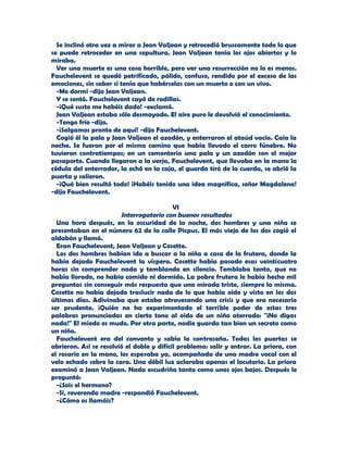 Se inclinó otra vez a mirar a Jean Valjean y retrocedió bruscamente todo lo que
se puede retroceder en una sepultura. Jean Valjean tenía los ojos abiertos y lo
miraba.
  Ver una muerte es una cosa horrible, pero ver una resurrección no lo es menos.
Fauchelevent se quedó petrificado, pálido, confuso, rendido por el exceso de las
emociones, sin saber si tenía que habérselas con un muerto o con un vivo.
  -Me dormí -dijo Jean Valjean.
  Y se sentó. Fauchelevent cayó de rodillas.
  -¡Qué susto me habéis dado! -exclamó.
  Jean Valjean estaba sólo desmayado. El aire puro le devolvió el conocimiento.
  -Tengo frío -dijo.
  -¡Salgamos pronto de aquí! -dijo Fauchelevent.
  Cogió él la pala y Jean Valjean el azadón, y enterraron el ataúd vacío. Caía la
noche. Se fueron por el mismo camino que había llevado el carro fúnebre. No
tuvieron contratiempos; en un cementerio una pala y un azadón son el mejor
pasaporte. Cuando llegaron a la verja, Fauchelevent, que llevaba en la mano la
cédula del enterrador, la echó en la caja, el guarda tiró de la cuerda, se abrió la
puerta y salieron.
  -¡Qué bien resultó todo! ¡Habéis tenido una idea magnífica, señor Magdalena!
-dijo Fauchelevent.

                                           VI
                        Interrogatorio con buenos resultados
  Una hora después, en la oscuridad de la noche, dos hombres y una niña se
presentaban en el número 62 de la calle Picpus. El más viejo de los dos cogió el
aldabón y llamó.
  Eran Fauchelevent, Jean Valjean y Cosette.
  Los dos hombres habían ido a buscar a la niña a casa de la frutera, donde la
había dejado Fauchelevent la víspera. Cosette había pasado esas veinticuatro
horas sin comprender nada y temblando en silencio. Temblaba tanto, que no
había llorado, no había comido ni dormido. La pobre frutera le había hecho mil
preguntas sin conseguir más respuesta que una mirada triste, siempre la misma.
Cosette no había dejado traslucir nada de lo que había oído y visto en los dos
últimos días. Adivinaba que estaba atravesando una crisis y que era necesario
ser prudente. ¡Quién no ha experimentado el terrible poder de estas tres
palabras pronunciadas en cierto tono al oído de un niño aterrado: "¡No digas
nada!" El miedo es mudo. Por otra parte, nadie guarda tan bien un secreto como
un niño.
  Fauchelevent era del convento y sabía la contraseña. Todas las puertas se
abrieron. Así se resolvió el doble y difícil problema: salir y entrar. La priora, con
el rosario en la mano, los esperaba ya, acompañada de una madre vocal con el
velo echado sobre la cara. Una débil luz aclaraba apenas el locutorio. La priora
examinó a Jean Valjean. Nada escudriña tanto como unos ojos bajos. Después le
preguntó:
  -¿Sois el hermano?
  -Sí, reverenda madre -respondió Fauchelevent.
  -¿Cómo os llamáis?
 