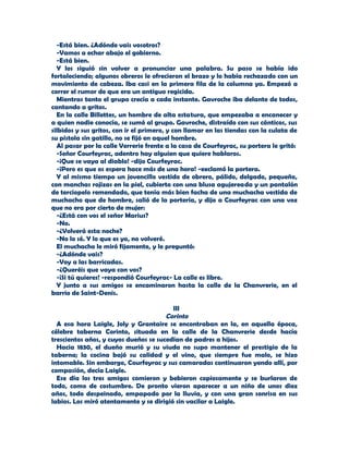 -Está bien. ¿Adónde vais vosotros?
  -Vamos a echar abajo el gobierno.
  -Está bien.
  Y los siguió sin volver a pronunciar una palabra. Su paso se había ido
fortaleciendo; algunos obreros le ofrecieron el brazo y lo había rechazado con un
movimiento de cabeza. Iba casi en la primera fila de la columna ya. Empezó a
correr el rumor de que era un antiguo regicida.
  Mientras tanto el grupo crecía a cada instante. Gavroche iba delante de todos,
cantando a gritos.
  En la calle Billettes, un hombre de alta estatura, que empezaba a encanecer y
a quien nadie conocía, se sumó al grupo. Gavroche, distraído con sus cánticos, sus
silbidos y sus gritos, con ir el primero, y con llamar en las tiendas con la culata de
su pistola sin gatillo, no se fijó en aquel hombre.
  Al pasar por la calle Verrerie frente a la casa de Courfeyrac, su portera le gritó:
  -Señor Courfeyrac, adentro hay alguien que quiere hablaros.
  -¡Que se vaya al diablo! -dijo Courfeyrac.
  -¡Pero es que os espera hace más de una hora! -exclamó la portera.
  Y al mismo tiempo un jovencillo vestido de obrero, pálido, delgado, pequeño,
con manchas rojizas en la piel, cubierto con una blusa agujereada y un pantalón
de terciopelo remendado, que tenía más bien facha de una muchacha vestida de
muchacho que de hombre, salió de la portería, y dijo a Courfeyrac con una voz
que no era por cierto de mujer:
  -¿Está con vos el señor Marius?
  -No.
  -¿Volverá esta noche?
  -No lo sé. Y lo que es yo, no volveré.
  El muchacho le miró fijamente, y le preguntó:
  -¿Adónde vais?
  -Voy a las barricadas.
  -¿Queréis que vaya con vos?
  -¡Si tú quieres! -respondió Courfeyrac- La calle es libre.
  Y junto a sus amigos se encaminaron hasta la calle de la Chanvrerie, en el
barrio de Saint-Denis.

                                         III
                                       Corinto
  A esa hora Laigle, Joly y Grantaire se encontraban en la, en aquella época,
célebre taberna Corinto, situada en la calle de la Chanvrerie desde hacía
trescientos años, y cuyos dueños se sucedían de padres a hijos.
  Hacia 1830, el dueño murió y su viuda no supo mantener el prestigio de la
taberna; la cocina bajó su calidad y el vino, que siempre fue malo, se hizo
intomable. Sin embargo, Courfeyrac y sus camaradas continuaron yendo allí, por
compasión, decía Laigle.
  Ese día los tres amigos comieron y bebieron copiosamente y se burlaron de
todo, como de costumbre. De pronto vieron aparecer a un niño de unos diez
años, todo despeinado, empapado por la lluvia, y con una gran sonrisa en sus
labios. Los miró atentamente y se dirigió sin vacilar a Laigle.
 