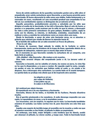 Cerca de veinte cadáveres de los guardias nacionales yacían acá y allá sobre el
empedrado; eran veinte cartucheras para Gavroche, y una buena provisión para
la barricada. El humo obscurecía la calle como una niebla. Subía lentamente y se
renovaba sin cesar, resultando así una oscuridad gradual que empañaba la luz
del sol. Los combatientes apenas se distinguían de un extremo al otro.
  Aquella penumbra, probablemente prevista y calculada por los jefes que
dirigían el asalto de la barricada, le fue útil a Gavroche. Bajo el velo de humo, y
gracias a su pequeñez, pudo avanzar por la calle sin que lo vieran, y desocupar
las siete a ocho primeras cartucheras sin gran peligro. Andaba a gatas, cogía la
cesta con los dientes, se retorcía, se deslizaba, ondulaba, serpenteaba de un
cadáver a otro, y vaciaba las cartucheras como un mono abre una nuez.
  Desde la barricada, a pesar de estar aún bastante cerca, no se atrevían a
gritarle que volvierá por miedo de llamar la atención hacia él.
  En el bolsillo del cadáver de un cabo encontró un frasco de pólvora.
  -Para la sed -dijo.
  A fuerza de avanzar, llegó adonde la niebla de la fusilería se volvía
transparente, tanto que los tiradores de la tropa de línea, apostados detrás de su
parapeto de adoquines, notaron que se movía algo entre el humo.
  En el momento en que Gavroche vaciaba la cartuchera de un sargento, una
bala hirió al cadáver.
  -¡Ah, diablos! -dijo Gavroche-. Me matan a mis muertos.
  Otra bala arrancó chispas del empedrado junto a él. La tercera volcó el
canasto.
  Gavroche se levantó, con los cabellos al viento, las manos en jarra, la vista fija
en los que le disparaban, y se puso a cantar. En seguida cogió la cesta, recogió,
sin perder ni uno, los cartuchos que habían caído al suelo, y, sin miedo a los
disparos, fue a desocupar otra cartuchera. La cuarta bala no le acertó tampoco.
La quinta bala no produjo más efecto que el de inspirarle otra canción:

                      La alegría es mi ser;
                      por culpa de Voltaire;
                      si tan pobre soy yo,
                      la culpa es de Rousseau.

  Así continuó por algún tiempo.
  El espectáculo era a la vez espantoso y fascinante.
  Gavroche, blanco de las balas, se burlaba de los fusileros. Parecía divertirse
mucho.
  Era el gorrión picoteando a los cazadores. A cada descarga respondía con una
copla. Le apuntaban sin cesar, y no le acertaban nunca.
  Los insurrectos, casi sin respirar, lo seguían con la vista. La barricada temblaba
mientras él cantaba. Las balas corrían tras él, pero Gavroche era más listo que
ellas.
  Jugaba una especie de terrible juego al escondite con la muerte; y cada vez que
el espectro acercaba su faz lívida, el pilluelo le daba un papirotazo.
  Sin embargo, una bala, mejor dirigida o más traidora que las demás, acabó
por alcanzar al pilluelo. Lo vieron vacilar, y luego caer. Toda la barricada lanzó
 