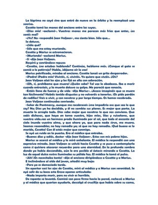 La lágrima no cayó sino que entró de nuevo en la órbita y la reemplazó una
sonrisa.
  Cosette tomó las manos del anciano entre las suyas.
  -¡Dios mío! -exclamó-. Vuestras manos me parecen más frías que antes, ¿os
sentís mal?
  -¿Yo? No -respondió Jean Valjean-, me siento bien. Sólo que...
  Se detuvo.
  -¿Sólo qué?
  -Sólo que me estoy muriendo.
  Cosette y Marius se estremecieron.
  -¡Muriendo! -exclamó Marius.
  -Sí -dijo Jean Valjean.
  Respiró y sonriéndose repuso:
  -Cosette, ¿no estabas hablando? Continúa, hablame más. ¿Conque el gato se
comió a lo petirrojo? Habla, ¡déjame oír lo voz!
  Marius petrificado, miraba al anciano. Cosette lanzó un grito desgarrador.
  -¡Padre! ¡Padre mío! Viviréis, sí, viviréis. Yo quiero que viváis. ¿Oís?
  Jean Valjean alzó los ojos y los fijó en ella con adoración.
  -¡Oh, sí, prohíbeme que muera! ¿Quién sabe? Tal vez lo obedezca. Iba a morir
cuando entrasteis, y la muerte detuvo su golpe. Me pareció que renacía.
  -Estáis lleno de fuerza y de vida -dijo Marius-. ¿Acaso imagináis que se muere
tan fácilmente? Habéis tenido disgustos y no volveréis a tenerlos. ¡Os pido perdón
de rodillas! Vais a vivir, y con nosotros y por largo tiempo. Os hemos recobrado.
  Jean Valjean continuaba sonriendo.
  -Señor de Pontmercy, aunque me recobraseis ¿me impediría eso que sea lo que
soy? No; Dios ya ha decidido, y él no cambia sus planes. Es mejor que parta. La
muerte lo arregla todo. Dios sabe mejor que nosotros lo que nos conviene. Que
seáis dichosos, que haya en torno vuestro, hijos míos, lilas y ruiseñores, que
vuestra vida.sea un hermoso prado iluminado por el sol, que todo el encanto del
cielo inunde vuestra alma, y que ahora yo, que para nada sirvo, me muera.
Seamos razonables; no hay remedio ya; sé que no hay remedio. ¡Qué bueno es lo
marido, Cosette! Con él estás mejor que conmigo.
  Se oyó un ruido en la puerta. Era el médico que entraba.
  -Buenos días y adiós, doctor -dijo Jean Valjean-. Estos son mis pobres hijos.
  Marius se acercó al médico y lo miró anhelante. El médico le respondió con una
expresiva mirada. Jean Valjean se volvió hacia Cosette y se puso a contemplarla
como si quisiera atesorar recuerdos para una eternidad. En la profunda sombra
donde ya había descendido, aún le era posible el éxtasis mirando a Cosette. La
luz de aquel dulce rostro iluminaba su pálida faz. El médico le tomó el pulso.
  -¡Ah! ¡Os necesitaba tanto! -dijo el anciano dirigiéndose a Cosette y a Marius.
  E inclinándose al oído del joven, añadió muy bajo:
  -Pero ya es demasiado tarde.
  Sin apartar casi los ojos de Cosette, miró al médico y a Marius con serenidad. Se
oyó salir de su boca esta Erase apenas articulada:
  -Nada importa morir, pero no vivir es horrible.
  De repente se levantó. Caminó con paso firme hacia la pared, rechazó a Marius
y al médico que querían ayudarle, descolgó el crucifijo que había sobre su cama,
 