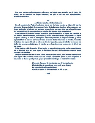 Era una noche profundamente obscura; no había una estrella en el cielo. Sin
duda, en la sombra un ángel inmenso, de pie y con las alas desplegadas,
esperaba su alma.

                                           VI
                          La hierba oculta y la lluvia borra
  En el cementerio Padre Lachaise, cerca de la fosa común y lejos del barrio
elegante de esa ciudad de sepulcros, lejos de todas esas tumbas a la moda, en un
lugar solitario, al pie de un antiguo muro, bajo un gran tejo por el cual trepan
las enredaderas de campanillas en medio del musgo, hay una piedra.
  Esta piedra no se halla menos expuesta que las demás a la lepra del tiempo, a
los efectos de la humedad, del líquen y de las inmundicias de los pájaros. El agua
la pone verde y el aire la ennegrece. No está próxima a ninguna senda, y no es
agradable ir a pasear por aquel lado a causa de la altura de la hierba. Cuando
la bañan los rayos del sol, se suben a ella los lagartos. A su alrededor se mecen los
tallos de avena agitados por el viento, y en la primavera cantan en el árbol las
currucas.
  Esta piedra está desnuda. Al cortarla, se pensó únicamente en las necesidades
de la tumba, esto es, que fuera lo bastante larga y lo bastante angosta para
cubrir a un hombre.
  Ningún nombre se lee en ella. Pero hace muchos años, una mano escribió allí
con lápiz estos cuatro versos que se fueron volviendo poco a poco ilegibles a
causa de la lluvia y del polvo, y que probablemente ya se habrán borrado:

                       Duerme. Aunque la suerte fue con él tan extraña,
                       El vivía. Murió cuando no tuvo más a su ángel.
                       La muerte simplemente llegó,
                       Como la noche se hace cuando el día se va.

                                         FIN
 