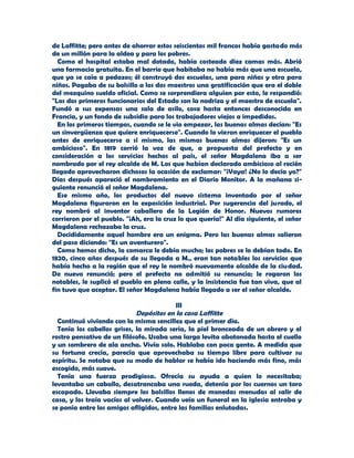 de Laffitte; pero antes de ahorrar estos seiscientos mil francos había gastado más
de un millón para la aldea y para los pobres.
  Como el hospital estaba mal dotado, había costeado diez camas más. Abrió
una farmacia gratuita. En el barrio que habitaba no había más que una escuela,
que ya se caía a pedazos; él construyó dos escuelas, una para niñas y otra para
niños. Pagaba de su bolsillo a los dos maestros una gratificación que era el doble
del mezquino sueldo oficial. Como se sorprendiera alguien por esto, le respondió:
"Los dos primeros funcionarios del Estado son la nodriza y el maestro de escuela".
Fundó a sus expensas una sala de asilo, cosa hasta entonces desconocida en
Francia, y un fondo de subsidio para los trabajadores viejos a impedidos.
  En los primeros tiempos, cuando se le vio empezar, las buenas almas decían: "Es
un sinvergüenza que quiere enriquecerse". Cuando lo vieron enriquecer el pueblo
antes de enriquecerse a sí mismo, las mismas buenas almas dijeron: "Es un
ambicioso". En 1819 corrió la voz de que, a propuesta del prefecto y en
consideración a los servicios hechos al país, el señor Magdalena iba a ser
nombrado por el rey alcalde de M. Los que habían declarado ambicioso al recién
llegado aprovecharon dichosos la ocasión de exclamar: "¡Vaya! ¿No lo decía yo?"
Días después apareció el nombramiento en el Diario Monitor. A la mañana si-
guiente renunció el señor Magdalena.
  Ese mismo año, los productos del nuevo sistema inventado por el señor
Magdalena figuraron en la exposición industrial. Por sugerencia del jurado, el
rey nombró al inventor caballero de la Legión de Honor. Nuevos rumores
corrieron por el pueblo. "¡Ah, era la cruz lo que quería!" Al día siguiente, el señor
Magdalena rechazaba la cruz.
  Decididamente aquel hombre era un enigma. Pero las buenas almas salieron
del paso diciendo: "Es un aventurero".
  Como hemos dicho, la comarca le debía mucho; los pobres se lo debían todo. En
1820, cinco años después de su llegada a M., eran tan notables los servicios que
había hecho a la región que el rey le nombró nuevamente alcalde de la ciudad.
De nuevo renunció; pero el prefecto no admitió su renuncia; le rogaron los
notables, le suplicó el pueblo en plena calle, y la insistencia fue tan viva, que al
fin tuvo que aceptar. El señor Magdalena había llegado a ser el señor alcalde.

                                          III
                             Depósitos en la casa Laffitte
  Continuó viviendo con la misma sencillez que el primer día.
  Tenía los cabellos grises, la mirada seria, la piel bronceada de un obrero y el
rostro pensativo de un filósofo. Usaba una larga levita abotonada hasta el cuello
y un sombrero de ala ancha. Vivía solo. Hablaba con poca gente. A medida que
su fortuna crecía, parecía que aprovechaba su tiempo libre para cultivar su
espíritu. Se notaba que su modo de hablar se había ido haciendo más fino, más
escogido, más suave.
  Tenía una fuerza prodigiosa. Ofrecía su ayuda a quien lo necesitaba;
levantaba un caballo, desatrancaba una rueda, detenía por los cuernos un toro
escapado. Llevaba siempre los bolsillos llenos de monedas menudas al salir de
casa, y los traía vacíos al volver. Cuando veía un funeral en la iglesia entraba y
se ponía entre los amigos afligidos, entre las familias enlutadas.
 
