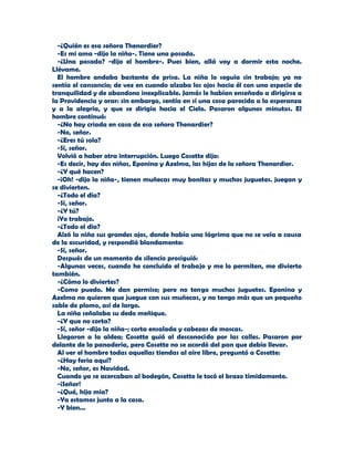 -¿Quién es esa señora Thenardier?
  -Es mi ama -dijo la niña-. Tiene una posada.
  -¿Una posada? -dijo el hombre-. Pues bien, allá voy a dormir esta noche.
Llévame.
  El hombre andaba bastante de prisa. La niña lo seguía sin trabajo; ya no
sentía el cansancio; de vez en cuando alzaba los ojos hacia él con una especie de
tranquilidad y de abandono inexplicable. Jamás le habían enseñado a dirigirse a
la Providencia y orar: sin embargo, sentía en sí una cosa parecida a la esperanza
y a la alegría, y que se dirigía hacia el Cielo. Pasaron algunos minutos. El
hombre continuó:
  -¿No hay criada en casa de esa señora Thenardier?
  -No, señor.
  -¿Eres tú sola?
  -Sí, señor.
  Volvió a haber otra interrupción. Luego Cosette dijo:
  -Es decir, hay dos niñas, Eponina y Azelma, las hijas de la señora Thenardier.
  -¿Y qué hacen?
  -¡Oh! -dijo la niña-, tienen muñecas muy bonitas y muchos juguetes. juegan y
se divierten.
  -¿Todo el día?
  -Sí, señor.
  -¿Y tú?
  ¡Yo trabajo.
  -¿Todo el día?
  Alzó la niña sus grandes ojos, donde había una lágrima que no se veía a causa
de la oscuridad, y respondió blandamente:
  -Sí, señor.
  Después de un momento de silencio prosiguió:
  -Algunas veces, cuando he concluido el trabajo y me lo permiten, me divierto
también.
  -¿Cómo lo diviertes?
  -Como puedo. Me dan permiso; pero no tengo muchos juguetes. Eponina y
Azelma no quieren que juegue con sus muñecas, y no tengo más que un pequeño
sable de plomo, así de largo.
  La niña señalaba su dedo meñique.
  -¿Y que no corta?
  -Sí, señor -dijo la niña-; corta ensalada y cabezas de moscas.
  Llegaron a la aldea; Cosette guió al desconocido por las calles. Pasaron por
delante de la panadería, pero Cosette no se acordó del pan que debía llevar.
  Al ver el hombre todas aquellas tiendas al aire libre, preguntó a Cosette:
  -¿Hay feria aquí?
  -No, señor, es Navidad.
  Cuando ya se acercaban al bodegón, Cosette le tocó el brazo tímidamente.
  -¡Señor!
  -¿Qué, hija mía?
  -Ya estamos junto a la casa.
  -Y bien...
 
