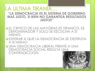 LA ULTIMA TIRANIA…
“LA DEMOCRACIA ES EL SISTEMA DE GOBIERNO
MAS JUSTO, SI BIEN NO GARANTIZA RESULTADOS
JUSTOS”
 EL CRITICO DE LAS MAYORIAS ES TIRANICO, ES
DENOMINADOR Y SOLO SE ESCUCHA A SI
MISMO.
 ESPERAR A QUE LA DEMOCRACIA SE DESTRUYA
A SI MISMO
 UNA DEMOCRACIA LIBERAL FRENTE A UNA
DEMOCRACIA SOCIAL RESULTA UNA
CONTRADICCION.
 