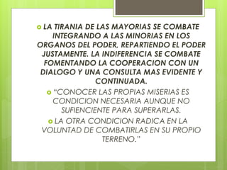  LA TIRANIA DE LAS MAYORIAS SE COMBATE
INTEGRANDO A LAS MINORIAS EN LOS
ORGANOS DEL PODER, REPARTIENDO EL PODER
JUSTAMENTE. LA INDIFERENCIA SE COMBATE
FOMENTANDO LA COOPERACION CON UN
DIALOGO Y UNA CONSULTA MAS EVIDENTE Y
CONTINUADA.
 “CONOCER LAS PROPIAS MISERIAS ES
CONDICION NECESARIA AUNQUE NO
SUFIENCIENTE PARA SUPERARLAS.
 LA OTRA CONDICION RADICA EN LA
VOLUNTAD DE COMBATIRLAS EN SU PROPIO
TERRENO.”
 