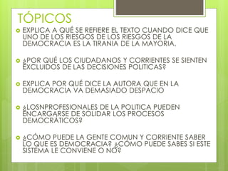 TÓPICOS
 EXPLICA A QUÉ SE REFIERE EL TEXTO CUANDO DICE QUE
UNO DE LOS RIESGOS DE LOS RIESGOS DE LA
DEMOCRACIA ES LA TIRANIA DE LA MAYORIA.
 ¿POR QUÉ LOS CIUDADANOS Y CORRIENTES SE SIENTEN
EXCLUIDOS DE LAS DECISIONES POLITICAS?
 EXPLICA POR QUÉ DICE LA AUTORA QUE EN LA
DEMOCRACIA VA DEMASIADO DESPACIO
 ¿LOSNPROFESIONALES DE LA POLITICA PUEDEN
ENCARGARSE DE SOLIDAR LOS PROCESOS
DEMOCRÁTICOS?
 ¿CÓMO PUEDE LA GENTE COMUN Y CORRIENTE SABER
LO QUE ES DEMOCRACIA? ¿CÓMO PUEDE SABES SI ESTE
SISTEMA LE CONVIENE O NO?
 